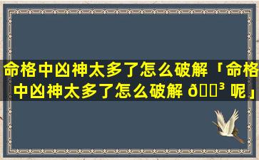 命格中凶神太多了怎么破解「命格中凶神太多了怎么破解 🌳 呢」
